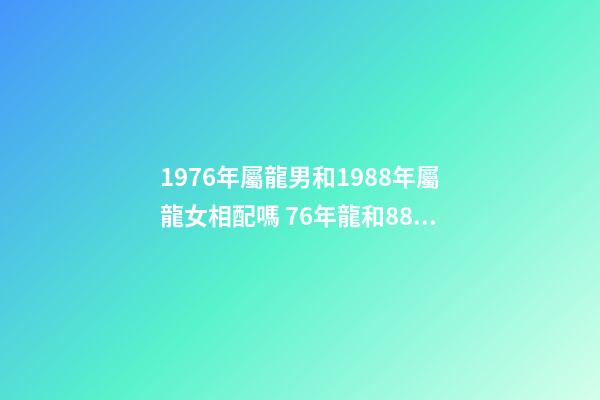 1976年屬龍男和1988年屬龍女相配嗎 76年龍和88年龍和財嗎，76年龍男和88年龍女相配嗎-第1張-觀點-玄機派